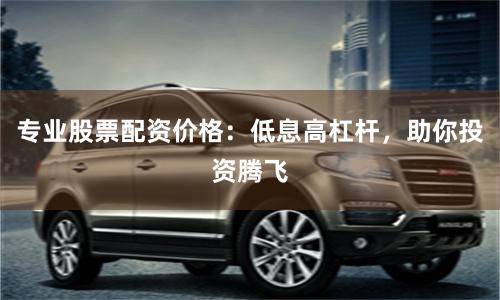專(zhuān)業(yè)股票配資價(jià)格：低息高杠桿，助你投資騰飛
